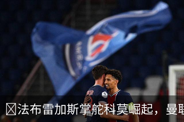 ​法布雷加斯掌舵科莫崛起，曼联到访将书写球队新历史